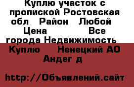 Куплю участок с пропиской.Ростовская обл › Район ­ Любой › Цена ­ 15 000 - Все города Недвижимость » Куплю   . Ненецкий АО,Андег д.